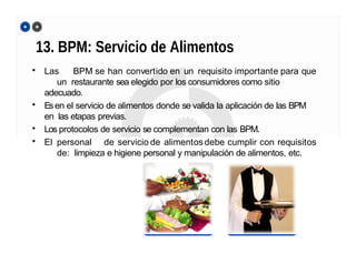 13. BPM: Servicio de Alimentos
• Las BPM se han convertido en un requisito importante para que
un restaurante sea elegido por los consumidores como sitio
adecuado.
• Esen el servicio de alimentos donde se valida la aplicación de las BPM
en las etapas previas.
• Los protocolos de servicio se complementan con las BPM.
• El personal de servicio de alimentos debe cumplir con requisitos
de: limpieza e higiene personal y manipulación de alimentos, etc.
 