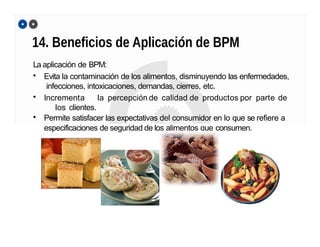 14. Beneficios de Aplicación de BPM
La aplicación de BPM:
• Evita la contaminación de los alimentos, disminuyendo las enfermedades,
infecciones, intoxicaciones, demandas, cierres, etc.
• Incrementa la percepción de calidad de productos por parte de
los clientes.
• Permite satisfacer las expectativas del consumidor en lo que se refiere a
especificaciones de seguridad de los alimentos que consumen.
 