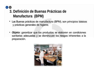 3. Definición de Buenas Prácticas de
Manufactura (BPM)
• Las Buenas prácticas de manufactura (BPM), son principios básicos
y prácticas generales de higiene.
• Objeto: garantizar que los productos se elaboren en condiciones
sanitarias adecuadas y se disminuyan los riesgos inherentes a la
preparación.
 