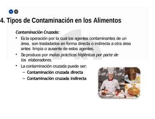 4. Tipos de Contaminación en los Alimentos
Contaminación Cruzada:
• Esla operación por la cual los agentes contaminantes de un
área, son trasladados en forma directa o indirecta a otra área
antes limpia o ausente de estos agentes.
• Seproduce por malas prácticas higiénicas por parte de
los elaboradores.
• La contaminación cruzada puede ser:
– Contaminación cruzada directa
– Contaminación cruzada indirecta
 