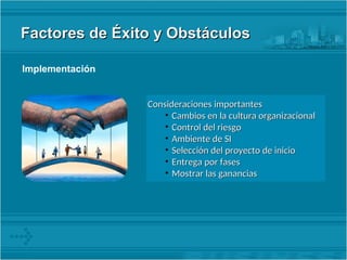 Factores de Éxito y Obstáculos
Factores de Éxito y Obstáculos
Implementación
Consideraciones importantes
Consideraciones importantes
• Cambios en la cultura organizacional
Cambios en la cultura organizacional
• Control del riesgo
Control del riesgo
• Ambiente de SI
Ambiente de SI
• Selección del proyecto de inicio
Selección del proyecto de inicio
• Entrega por fases
Entrega por fases
• Mostrar las ganancias
Mostrar las ganancias
 