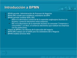 Introducción a BPMN
Introducción a BPMN
1. BPMN permite Administración de Procesos de Negocios
2. BPMI.ORG creado para establecer estándares de BPM
3. BPMN permite modelar B2B y B2C
• B2B es la abreviatura comercial de la expresión anglosajona business to
business: comercio electrónico entre empresas.
• B2C es la abreviatura de la expresión business to consumer ("empresas a
consumidor"), es decir, el comercio electrónico que realizan las empresas
con los particulares.
4. Mapas de BPMN a las idiomas de la ejecución del negocio
5. BPMI.ORG trabaja con el OASIS para los estándares del e-Negocio
6. BPMN modela servicios Web
 
