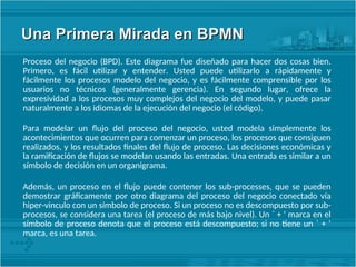 Una Primera Mirada en BPMN
Una Primera Mirada en BPMN
Proceso del negocio (BPD). Este diagrama fue diseñado para hacer dos cosas bien.
Primero, es fácil utilizar y entender. Usted puede utilizarlo a rápidamente y
fácilmente los procesos modelo del negocio, y es fácilmente comprensible por los
usuarios no técnicos (generalmente gerencia). En segundo lugar, ofrece la
expresividad a los procesos muy complejos del negocio del modelo, y puede pasar
naturalmente a los idiomas de la ejecución del negocio (el código).
Para modelar un flujo del proceso del negocio, usted modela simplemente los
acontecimientos que ocurren para comenzar un proceso, los procesos que consiguen
realizados, y los resultados finales del flujo de proceso. Las decisiones económicas y
la ramificación de flujos se modelan usando las entradas. Una entrada es similar a un
símbolo de decisión en un organigrama.
Además, un proceso en el flujo puede contener los sub-processes, que se pueden
demostrar gráficamente por otro diagrama del proceso del negocio conectado vía
hiper-vinculo con un símbolo de proceso. Si un proceso no es descompuesto por sub-
procesos, se considera una tarea (el proceso de más bajo nivel). Un ` + ' marca en el
símbolo de proceso denota que el proceso está descompuesto; si no tiene un ` + '
marca, es una tarea.
 