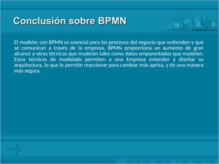 Conclusión sobre BPMN
Conclusión sobre BPMN
El modelar con BPMN es esencial para los procesos del negocio que entienden y que
se comunican a través de la empresa. BPMN proporciona un aumento de gran
alcance a otras técnicas que modelan tales como datos emparentados que modelan.
Estas técnicas de modelado permiten a una Empresa entender y diseñar su
arquitectura, lo que le permite reaccionar para cambiar más aprisa, y de una manera
más segura.
 