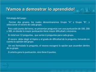 !Vamos a demostrar lo aprendido!
!Vamos a demostrar lo aprendido!
Estrategia del juego:
• Formar dos grupos, los cuales denominaremos Grupo “A” y Grupo “B”, y
seleccionar el vocero de cada grupo.
• Para cada punto del tema, se presentan preguntas con una puntuación de 100, 200
y 300, en donde la mayor puntuación tiene mayor dificultad y viceversa.
• En total son 12 preguntas, que serían 6 preguntas para cada grupo.
• El vocero debe elegir el tópico y el grado de dificultad de la pregunta, tomando en
cuenta la opinión del grupo.
• Un vez formulada la pregunta, el voceso escogerá la opción que acuerden dentro
de su grupo.
• Si acierta gana la puntuación, sino tiene 0 puntos.
 