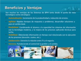 Beneficios y Ventajas
Beneficios y Ventajas
Son muchas las ventajas de los Sistemas de BPM tanto desde el punto de vista
tecnológico como estratégico:
• Automatización: Incremento de la productividad y reducción de errores.
• Agilidad: Rápidos tiempos de respuesta a problemas, desarrollar soluciones y
para el cambio total.
• Flexibilidad: Combinando el alcance y la capacidad los sistemas de información
con la tecnología moderna, y la mejora de los procesos aplicando técnicas para
tal fin.
• Visibilidad: Obteniendo información en tiempo real relacionada con la ejecución
de los procesos (duración, costos, etc.).
• Colaboración: Estrecha la relación entre TI y el negocio.
• Gerencia: Fortaleciendo el control de la gestión y el cambio.
 