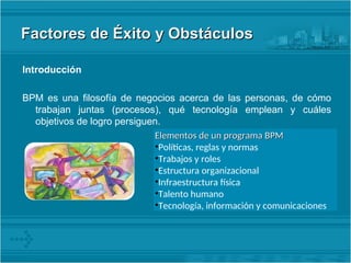 Factores de Éxito y Obstáculos
Factores de Éxito y Obstáculos
Introducción
BPM es una filosofía de negocios acerca de las personas, de cómo
trabajan juntas (procesos), qué tecnología emplean y cuáles
objetivos de logro persiguen.
Elementos de un programa BPM
Elementos de un programa BPM
•Políticas, reglas y normas
•Trabajos y roles
•Estructura organizacional
•Infraestructura física
•Talento humano
•Tecnología, información y comunicaciones
 