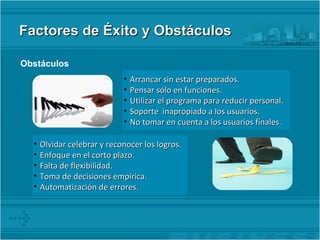 Factores de Éxito y Obstáculos Obstáculos   Arrancar sin estar preparados. Pensar sólo en funciones. Utilizar el programa para reducir personal. Soporte  inapropiado a los usuarios. No tomar en cuenta a los usuarios finales . Olvidar celebrar y reconocer los logros. Enfoque en el corto plazo. Falta de flexibilidad. Toma de decisiones empírica. Automatización de errores. 
