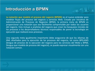 Introducción a BPMN La notación que modela el proceso del negocio (BPMN)  es el nuevo estándar para modelar flujos del proceso del negocio y servicios Web. Creado por Iniciativa de Administración de Procesos de Negocios (BPMI), la primera meta de BPMN es proporcionar una notación que sea fácilmente comprensible por todos los usuarios del negocio. Esto incluye a analistas del negocio que crean los bosquejos iniciales de los procesos a los desarrolladores técnicos responsables de poner la tecnología en ejecución que realizará esos procesos. Una segunda meta igualmente importante debe asegurarse de que los idiomas de XML diseñados para la ejecución de los procesos del negocio, tal como BPEL4WS (lengua de proceso de la ejecución del negocio para los servicios del Web) y BPML (lengua que modela de proceso del negocio), se puede expresar visualmente con una notación común. 