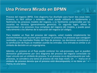 Una Primera Mirada en BPMN  Proceso del negocio (BPD). Este diagrama fue diseñado para hacer dos cosas bien. Primero, es fácil utilizar y entender. Usted puede utilizarlo a rápidamente y fácilmente los procesos modelo del negocio, y es fácilmente comprensible por los usuarios no técnicos (generalmente gerencia). En segundo lugar, ofrece la expresividad a los procesos muy complejos del negocio del modelo, y puede pasar naturalmente a los idiomas de la ejecución del negocio (el código). Para modelar un flujo del proceso del negocio, usted modela simplemente los acontecimientos que ocurren para comenzar un proceso, los procesos que consiguen realizados, y los resultados finales del flujo de proceso. Las decisiones económicas y la ramificación de flujos se modelan usando las entradas. Una entrada es similar a un símbolo de decisión en un organigrama. Además, un proceso en el flujo puede contener los sub-processes, que se pueden demostrar gráficamente por otro diagrama del proceso del negocio conectado vía hiper-vinculo con un símbolo de proceso. Si un proceso no es descompuesto por sub-procesos, se considera una tarea (el proceso de más bajo nivel). Un ` + ' marca en el símbolo de proceso denota que el proceso está descompuesto; si no tiene un ` + ' marca, es una tarea. 