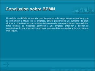 Conclusión sobre BPMN  El modelar con BPMN es esencial para los procesos del negocio que entienden y que se comunican a través de la empresa. BPMN proporciona un aumento de gran alcance a otras técnicas que modelan tales como datos emparentados que modelan. Estas técnicas de modelado permiten a una Empresa entender y diseñar su arquitectura, lo que le permite reaccionar para cambiar más aprisa, y de una manera más segura. 