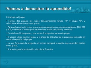 !Vamos a demostrar lo aprendido! Estrategia del juego: Formar dos grupos, los cuales denominaremos Grupo “A” y Grupo “B”, y seleccionar el vocero de cada grupo. Para cada punto del tema, se presentan preguntas con una puntuación de 100, 200 y 300, en donde la mayor puntuación tiene mayor dificultad y viceversa. En total son 12 preguntas,  que serían 6 preguntas para cada grupo.  El vocero  debe elegir el tópico y el grado de dificultad de la pregunta, tomando en cuenta la opinión del grupo. Un vez formulada la pregunta, el voceso escogerá la opción que acuerden dentro de su grupo. Si acierta gana la puntuación, sino tiene 0 puntos. 