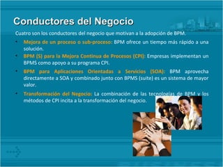 Conductores del Negocio Cuatro son los conductores del negocio que motivan a la adopción de BPM. Mejora de un proceso o sub-proceso:  BPM ofrece un tiempo más rápido a una solución. BPM (S) para la Mejora Continua de Procesos (CPI):  Empresas implementan un BPMS como apoyo a su programa CPI. BPM para Aplicaciones Orientadas a Servicios (SOA):  BPM aprovecha directamente a SOA y combinado junto con BPMS (suite) es un sistema de mayor valor. Transformación del Negocio:  La combinación de las tecnologías de BPM y los métodos de CPI incita a la transformación del negocio. 