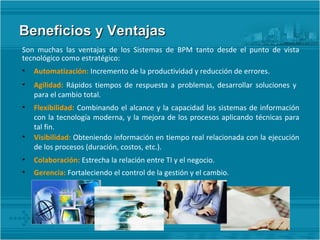 Beneficios y Ventajas Son muchas las ventajas de los Sistemas de BPM tanto desde el punto de vista tecnológico como estratégico: Automatización:  Incremento de la productividad y reducción de errores. Agilidad:  Rápidos tiempos de respuesta a problemas, desarrollar soluciones y  para el cambio total. Flexibilidad:  Combinando el alcance y la capacidad los sistemas de información con la tecnología moderna, y la mejora de los procesos aplicando técnicas para tal fin. Visibilidad:  Obteniendo información en tiempo real relacionada con la ejecución de los procesos (duración, costos, etc.). Colaboración:  Estrecha la relación entre TI y el negocio. Gerencia:  Fortaleciendo el control de la gestión y el cambio. 