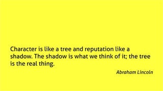 Character is like a tree and reputation like a
shadow. The shadow is what we think of it; the tree
is the real thing.
Abra...