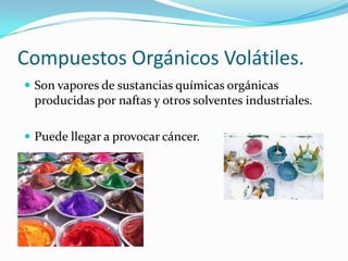Compuestos Orgánicos Volátiles.
 Son vapores de sustancias químicas orgánicas
 producidas por naftas y otros solventes industriales.

 Puede llegar a provocar cáncer.
 