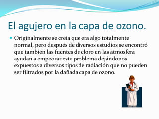 El agujero en la capa de ozono.
 Originalmente se creía que era algo totalmente
 normal, pero después de diversos estudios se encontró
 que también las fuentes de cloro en las atmosfera
 ayudan a empeorar este problema dejándonos
 expuestos a diversos tipos de radiación que no pueden
 ser filtrados por la dañada capa de ozono.
 