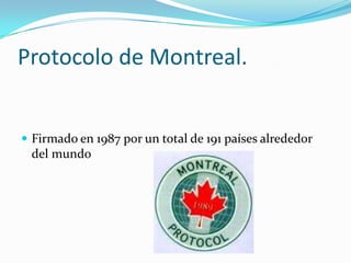 Protocolo de Montreal.


 Firmado en 1987 por un total de 191 países alrededor
 del mundo
 