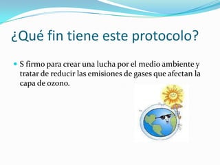 ¿Qué fin tiene este protocolo?
 S firmo para crear una lucha por el medio ambiente y
 tratar de reducir las emisiones de gases que afectan la
 capa de ozono.
 