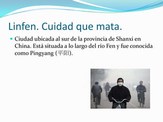 Linfen. Cuidad que mata.
 Ciudad ubicada al sur de la provincia de Shanxi en
 China. Está situada a lo largo del río Fen y fue conocida
 como Pingyang (平阳).
 