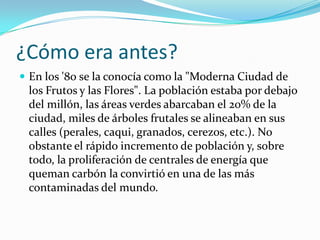 ¿Cómo era antes?
 En los '80 se la conocía como la "Moderna Ciudad de
 los Frutos y las Flores". La población estaba por debajo
 del millón, las áreas verdes abarcaban el 20% de la
 ciudad, miles de árboles frutales se alineaban en sus
 calles (perales, caqui, granados, cerezos, etc.). No
 obstante el rápido incremento de población y, sobre
 todo, la proliferación de centrales de energía que
 queman carbón la convirtió en una de las más
 contaminadas del mundo.
 