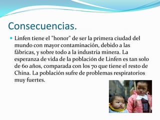 Consecuencias.
 Linfen tiene el "honor" de ser la primera ciudad del
 mundo con mayor contaminación, debido a las
 fábricas, y sobre todo a la industria minera. La
 esperanza de vida de la población de Linfen es tan solo
 de 60 años, comparada con los 70 que tiene el resto de
 China. La población sufre de problemas respiratorios
 muy fuertes.
 