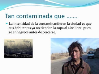 Tan contaminada que …….
 La intensidad de la contaminación en la ciudad es que
 sus habitantes ya no tienden la ropa al aire libre, pues
 se ennegrece antes de cercarse.
 