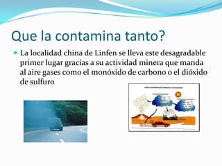 Que la contamina tanto?
 La localidad china de Linfen se lleva este desagradable
 primer lugar gracias a su actividad minera que manda
 al aire gases como el monóxido de carbono o el dióxido
 de sulfuro
 