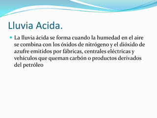 Lluvia Acida.
 La lluvia ácida se forma cuando la humedad en el aire
 se combina con los óxidos de nitrógeno y el dióxido de
 azufre emitidos por fábricas, centrales eléctricas y
 vehículos que queman carbón o productos derivados
 del petróleo
 