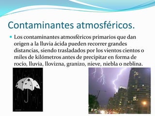 Contaminantes atmosféricos.
 Los contaminantes atmosféricos primarios que dan
 origen a la lluvia ácida pueden recorrer grandes
 distancias, siendo trasladados por los vientos cientos o
 miles de kilómetros antes de precipitar en forma de
 rocío, lluvia, llovizna, granizo, nieve, niebla o neblina.
 