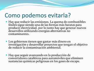 Como podemos evitarla?
 Hay que reducir las emisiones. La quema de combustibles
  fósiles sigue siendo una de las formas más baratas para
  producir electricidad, por lo tanto hay que generar nuevos
  desarrollos utilizando energías alternativas no
  contaminantes.

 Los gobiernos tienen que gastar más dinero en
  investigación y desarrollar proyectos que tengan el objetivo
  de reducir la contaminación ambiental.

 Hay que seguir avanzando en la producción de
  convertidores catalíticos para automóviles que eliminen
  sustancias químicas peligrosas en los gases de escape.
 