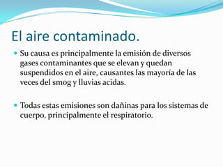 El aire contaminado.
 Su causa es principalmente la emisión de diversos
 gases contaminantes que se elevan y quedan
 suspendidos en el aire, causantes las mayoría de las
 veces del smog y lluvias acidas.

 Todas estas emisiones son dañinas para los sistemas de
 cuerpo, principalmente el respiratorio.
 