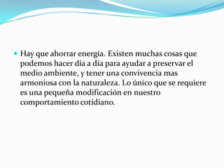  Hay que ahorrar energía. Existen muchas cosas que
 podemos hacer día a día para ayudar a preservar el
 medio ambiente, y tener una convivencia mas
 armoniosa con la naturaleza. Lo único que se requiere
 es una pequeña modificación en nuestro
 comportamiento cotidiano.
 