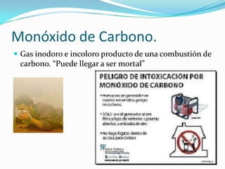 Monóxido de Carbono.
 Gas inodoro e incoloro producto de una combustión de
 carbono. “Puede llegar a ser mortal”
 