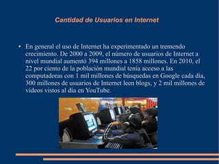 Cantidad de Usuarios en Internet
● En general el uso de Internet ha experimentado un tremendo
crecimiento. De 2000 a 2009, el número de usuarios de Internet a
nivel mundial aumentó 394 millones a 1858 millones. En 2010, el
22 por ciento de la población mundial tenía acceso a las
computadoras con 1 mil millones de búsquedas en Google cada día,
300 millones de usuarios de Internet leen blogs, y 2 mil millones de
vídeos vistos al día en YouTube.
 