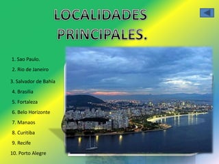 1. Sao Paulo. 
2. Rio de Janeiro 
3. Salvador de Bahía 
4. Brasilia 
5. Fortaleza 
6. Belo Horizonte 
7. Manaos 
8. Curitiba 
9. Recife 
10. Porto Alegre 
 