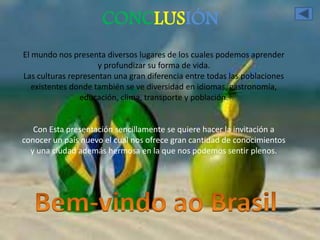 CONCLUSIÓN 
El mundo nos presenta diversos lugares de los cuales podemos aprender 
y profundizar su forma de vida. 
Las culturas representan una gran diferencia entre todas las poblaciones 
existentes donde también se ve diversidad en idiomas, gastronomía, 
educación, clima, transporte y población. 
Con Esta presentación sencillamente se quiere hacer la invitación a 
conocer un país nuevo el cual nos ofrece gran cantidad de conocimientos 
y una ciudad además hermosa en la que nos podemos sentir plenos. 

