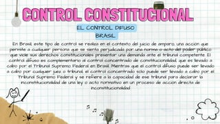 CONTROL CONSTITUCIONAL
CONTROL CONSTITUCIONAL
EL CONTROL DIFUSO
BRASIL
En Brasil, este tipo de control se realiza en el contexto del juicio de amparo, una acción que
permite a cualquier persona que se sienta perjudicada por una norma o acto del poder público
que viole sus derechos constitucionales presentar una demanda ante el tribunal competente. El
control difuso es complementario al control concentrado de constitucionalidad, que es llevado a
cabo por el Tribunal Supremo Federal en Brasil. Mientras que el control difuso puede ser llevado
a cabo por cualquier juez o tribunal, el control concentrado sólo puede ser llevado a cabo por el
Tribunal Supremo Federal y se refiere a la capacidad de ese tribunal para declarar la
inconstitucionalidad de una ley o acto normativo en un proceso de acción directa de
inconstitucionalidad
 