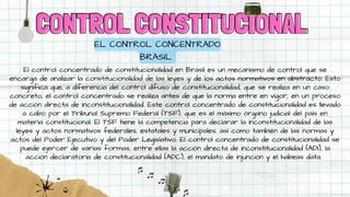CONTROL CONSTITUCIONAL
CONTROL CONSTITUCIONAL
EL CONTROL CONCENTRADO
BRASIL
El control concentrado de constitucionalidad en Brasil es un mecanismo de control que se
encarga de analizar la constitucionalidad de las leyes y de los actos normativos en abstracto. Esto
significa que, a diferencia del control difuso de constitucionalidad, que se realiza en un caso
concreto, el control concentrado se realiza antes de que la norma entre en vigor, en un proceso
de acción directa de inconstitucionalidad. Este control concentrado de constitucionalidad es llevado
a cabo por el Tribunal Supremo Federal (TSF), que es el máximo órgano judicial del país en
materia constitucional. El TSF tiene la competencia para declarar la inconstitucionalidad de las
leyes y actos normativos federales, estatales y municipales, así como también de las normas y
actos del Poder Ejecutivo y del Poder Legislativo. El control concentrado de constitucionalidad se
puede ejercer de varias formas, entre ellas la acción directa de inconstitucionalidad (ADI), la
acción declaratoria de constitucionalidad (ADC), el mandato de injunción y el habeas data.
 