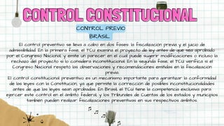 CONTROL CONSTITUCIONAL
CONTROL CONSTITUCIONAL
CONTROL PREVIO
BRASIL
El control preventivo se lleva a cabo en dos fases: la fiscalización previa y el juicio de
admissibilidad. En la primera fase, el TCU examina el proyecto de ley antes de que sea aprobado
por el Congreso Nacional, y emite un parecer en el cual puede sugerir modificaciones o incluso la
rechazo del proyecto si lo considera inconstitucional. En la segunda fase, el TCU verifica si el
Congreso Nacional respetó las observaciones y recomendaciones emitidas en la fiscalización
previa.
El control constitucional preventivo es un mecanismo importante para garantizar la conformidad
de las leyes con la Constitución, ya que permite la corrección de posibles inconstitucionalidades
antes de que las leyes sean aprobadas. En Brasil, el TCU tiene la competencia exclusiva para
ejercer este control en el ámbito federal, y los Tribunales de Cuentas de los estados y municipios
también pueden realizar fiscalizaciones preventivas en sus respectivos ámbitos.
 