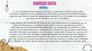 HABEAS DATA
HABEAS DATA
BRASIL
La Ley de Habeas Data establece Principios y Garantías Constitucionales sobre
Derechos y deberes de los ciudadanos en casi todos los aspectos Sociales Brasileños,
aspectos que tocan la Salud, las telecomunicaciones,en fin un sin número de actividades
que hacen parte del diario vivir de los Brasileños.
La ley General de Proteccion de Datos es de suma importancia no solamenmte por su
relevancia Nacional si no tambien lo que significa que una Ley Nacional cobre la
Naturaleza de la EXTRATERRITORALIEDAD,algo que realmemnte en LATAM no suele
vincular en sus determinaciones u ordenamientos Juridicos,ya que cualquier Empresa de
caracter Extranjero que erjezca sus actividades Comerciales y tenga una sucursal con
Domicilio en el Territorio Brasilero independientemente del pais que sea esta Obligada a
cumplir con la Ley General de Proteccion de Datos, las sanciones por incumplimiento a
esta Ley vinculan el caracter pecuniario con tasas de sancion y o multas que contemplan
las Utilidades, las ventas de las mismas y de igualmanera contemplan el caracter penal
 