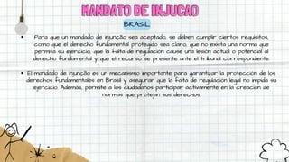 MANDATO DE INJUCAO
MANDATO DE INJUCAO
BRASIL
Para que un mandado de injunção sea aceptado, se deben cumplir ciertos requisitos,
como que el derecho fundamental protegido sea claro, que no exista una norma que
permita su ejercicio, que la falta de regulación cause una lesión actual o potencial al
derecho fundamental y que el recurso se presente ante el tribunal correspondiente.
El mandado de injunção es un mecanismo importante para garantizar la protección de los
derechos fundamentales en Brasil y asegurar que la falta de regulación legal no impida su
ejercicio. Además, permite a los ciudadanos participar activamente en la creación de
normas que protejan sus derechos.
 