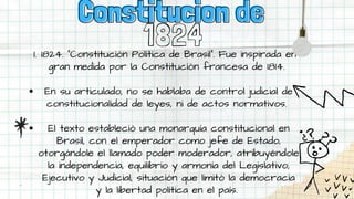 1824
1824. “Constitución Política de Brasil”. Fue inspirada en
gran medida por la Constitución francesa de 1814.
En su articulado, no se hablaba de control judicial de
constitucionalidad de leyes, ni de actos normativos.
El texto estableció una monarquía constitucional en
Brasil, con el emperador como jefe de Estado,
otorgándole el llamado poder moderador, atribuyéndole
la independencia, equilibrio y armonía del Legislativo,
Ejecutivo y Judicial, situación que limitó la democracia
y la libertad política en el país.
1.
Constitucion de
Constitucion de
 