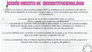 ACCIÓN DIRECTA DE
ACCIÓN DIRECTA DE INCONSTITUCIONALIDAD
INCONSTITUCIONALIDAD
La Acción Directa de Inconstitucionalidad (ADI) se establece en la Constitución de 1988 en
Brasil, primordialmente se creó para impugnar leyes o actos normativos que sean contrarios
a la constitución.
La acción directa de inconstitucionalidad (ADI) tiene un control:
Difuso: Cualquier juez puede ser constitucional.
Concentrado: El Supremo Tribunal Federal debe realizar el control de constitucionalidad.
Abstracto: Impugna leyes y actos normativos federales o estatales por ofensa a la
Constitución Federal no de normas sino de interpretación.
Esta es presentada ante el Tribunal Supremo federal de Brasil, el cual controla y ejecuta la
decisión ante todos los poderes y órganos del gobierno.
La cual es diseñada para controlar la constitucionalidad de las leyes y los actos normativos que
ejerce el poder ejecutivo y legislativo del país
 