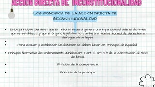 ACCIÓN DIRECTA DE
ACCIÓN DIRECTA DE INCONSTITUCIONALIDAD
INCONSTITUCIONALIDAD
Estos principios permiten que El Tribunal Federal genere una imparcialidad ante el dictamen
que se establezca y que el órgano legislativo no cambie una fuente formal de derechos o
derogue otras leyes.
Para evaluar y establecer un dictamen se deben basar en: Principio de legalidad
Principio Normativo del Ordenamiento Jurídico art. 1. art. 5. art. 59. de la constitución de 1988
de Brasil.
Principio de la competencia.
Principio de la jerarquía.
LOS PRINCIPIOS DE LA ACCIÓN DIRECTA DE
INCONSTITUCIONALIDAD
 
