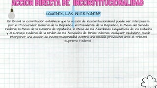 ACCIÓN DIRECTA DE
ACCIÓN DIRECTA DE INCONSTITUCIONALIDAD
INCONSTITUCIONALIDAD
En Brasil, la constitución establece que la acción de inconstitucionalidad puede ser interpuesta
por el Procurador General de la República, el Presidente de la República, la Mesa del Senado
Federal, la Mesa de la Cámara de Diputados, la Mesa de las Asambleas Legislativas de los Estados
y el Consejo Federal de la Orden de los Abogados de Brasil. Además, cualquier ciudadano puede
interponer una acción de inconstitucionalidad contra una medida provisional ante el Tribunal
Supremo Federal.
¿QUIENES LAS INTERPONEN?
 