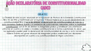 AÇÃO DECLARATÓRIA DE CONSTITUCIONALIDAD
AÇÃO DECLARATÓRIA DE CONSTITUCIONALIDAD
(ADC)
(ADC)
OBJETO
La finalidad de esta acción –enunciada en la Exposición de Motivos de la Enmienda Constitucional
Nro. 130 de 1992 y reafirmada por el Supremo Tribunal Federal en la acción declaratoria de
constitucionalidad Nro. 1–11 es la de obtener la declaración de constitucionalidad de toda ley o
acto normativo federal, frente a la existencia de controversias relevantes sobre su legitimidad
constitucional, con el fin de eliminar la inseguridad jurídica y establecer una orientación
uniforme en cuanto a la validez o invalidez constitucional de la norma cuestionada. Es decir, que
los legitimados pueden pedir la declaración de constitucionalidad de una ley o acto normativo
federal frente una grave situación de inseguridad jurídica, evidenciada por decisiones
discrepantes en cuanto a su constitucionalidad en litigios concretos.
 