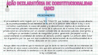 AÇÃO DECLARATÓRIA DE CONSTITUCIONALIDAD
AÇÃO DECLARATÓRIA DE CONSTITUCIONALIDAD
(ADC)
(ADC)
PROEDIMIENTO
El procedimiento está reglado por la Ley Nro. 9.868/99, que también regula la acción directa
de inconstitucionalidad. En los términos de su art. 14, la petición debe indicar la ley o acto
normativo cuestionado, la causa del pedido y la demostración objetiva de la existencia de
controversias judiciales relevantes en torno de la aplicación de la norma. Esta divergencia
jurisdiccional se caracteriza por un volumen considerable de decisiones judiciales divergentes, y
configura un verdadero estado de inseguridad jurídica, generando perplejidad social y
comprometiendo la estabilidad del sistema de derecho positivo vigente. La petición debe incluir
los argumentos por los que son improcedentes las declaraciones de inconstitucionalidad de la
norma, deducidas en los casos concretos.
Aunque debe recordarse que la resolución que se dicte no será en tutela de los intereses de
las partes en esos casos concretos, sino que esta apreciará la constitucionalidad de la norma
en abstracto, afirmando la existencia o no de vicios en cuanto a la creación o al contenido de
la ley considerada.
 