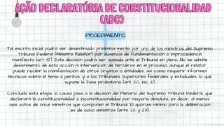 AÇÃO DECLARATÓRIA DE CONSTITUCIONALIDAD
AÇÃO DECLARATÓRIA DE CONSTITUCIONALIDAD
(ADC)
(ADC)
PROEDIMIENTO
Tal escrito inicial podrá ser desestimado preliminarmente por uno de los ministros del Supremo
Tribunal Federal (Ministro Relator) por ausencia de fundamentación o improcedencia
manifiesta (art. 15). Esta decisión podrá ser apelada ante el Tribunal en pleno. No se admite
desistimiento de esta acción ni intervención de terceros en el proceso, aunque el relator
puede recibir la manifestación de otros órganos o entidades, así como requerir informes
técnicos sobre el tema a peritos, y a los Tribunales Superiores federales y estaduales, lo que
supone la fase probatoria (art. 20, inc. 2).
Concluida esta etapa, la causa pasa a la decisión del Plenario del Supremo Tribunal Federal, que
declarará la constitucionalidad o inconstitucionalidad por mayoría absoluta, es decir, al menos
seis votos de once ministros que componen el Tribunal. El quórum mínimo para la deliberación
es de ocho ministros (arts. 22 y 23).
 