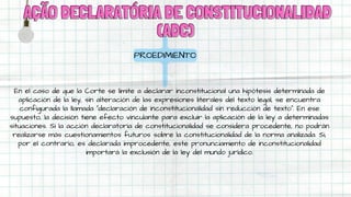 AÇÃO DECLARATÓRIA DE CONSTITUCIONALIDAD
AÇÃO DECLARATÓRIA DE CONSTITUCIONALIDAD
(ADC)
(ADC)
PROEDIMIENTO
En el caso de que la Corte se limite a declarar inconstitucional una hipótesis determinada de
aplicación de la ley, sin alteración de las expresiones literales del texto legal, se encuentra
configurada la llamada “declaración de inconstitucionalidad sin reducción de texto”. En ese
supuesto, la decisión tiene efecto vinculante para excluir la aplicación de la ley a determinadas
situaciones. Si la acción declaratoria de constitucionalidad se considera procedente, no podrán
realizarse más cuestionamientos futuros sobre la constitucionalidad de la norma analizada. Si,
por el contrario, es declarada improcedente, este pronunciamiento de inconstitucionalidad
importará la exclusión de la ley del mundo jurídico.
 